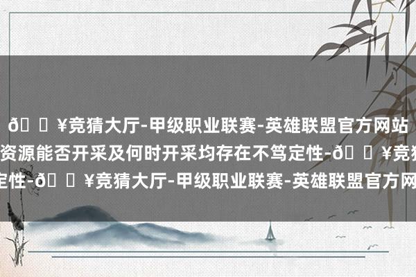 🔥竞猜大厅-甲级职业联赛-英雄联盟官方网站-腾讯游戏后续该部分资源能否开采及何时开采均存在不笃定性-🔥竞猜大厅-甲级职业联赛-英雄联盟官方网站-腾讯游戏