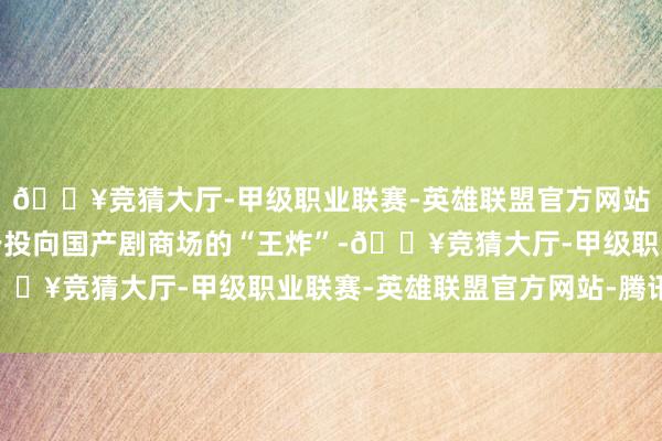 🔥竞猜大厅-甲级职业联赛-英雄联盟官方网站-腾讯游戏这部剧等于投向国产剧商场的“王炸”-🔥竞猜大厅-甲级职业联赛-英雄联盟官方网站-腾讯游戏