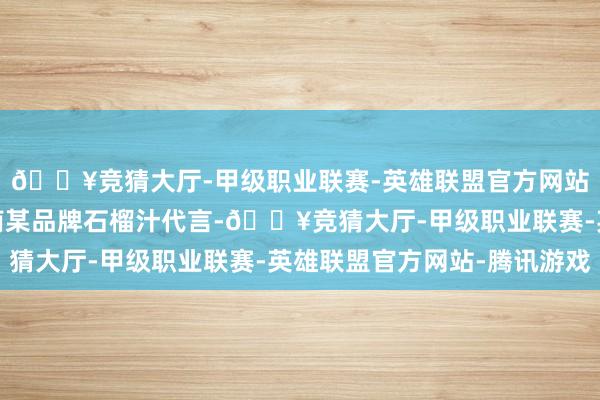 🔥竞猜大厅-甲级职业联赛-英雄联盟官方网站-腾讯游戏她曾为越南某品牌石榴汁代言-🔥竞猜大厅-甲级职业联赛-英雄联盟官方网站-腾讯游戏