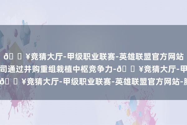 🔥竞猜大厅-甲级职业联赛-英雄联盟官方网站-腾讯游戏推动上市公司通过并购重组栽植中枢竞争力-🔥竞猜大厅-甲级职业联赛-英雄联盟官方网站-腾讯游戏