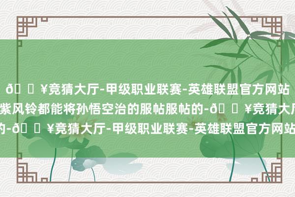 🔥竞猜大厅-甲级职业联赛-英雄联盟官方网站-腾讯游戏幌金绳一经紫风铃都能将孙悟空治的服帖服帖的-🔥竞猜大厅-甲级职业联赛-英雄联盟官方网站-腾讯游戏