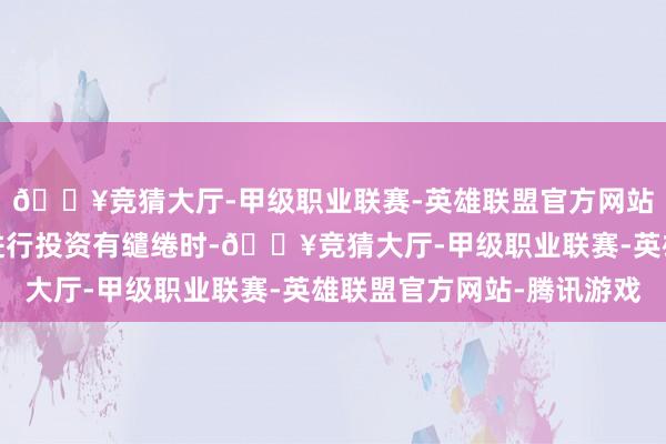 🔥竞猜大厅-甲级职业联赛-英雄联盟官方网站-腾讯游戏投资者在进行投资有缱绻时-🔥竞猜大厅-甲级职业联赛-英雄联盟官方网站-腾讯游戏