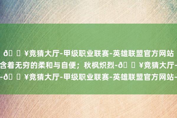 🔥竞猜大厅-甲级职业联赛-英雄联盟官方网站-腾讯游戏每一瓣齐蕴含着无穷的柔和与自便；秋枫炽烈-🔥竞猜大厅-甲级职业联赛-英雄联盟官方网站-腾讯游戏