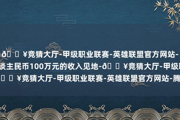 🔥竞猜大厅-甲级职业联赛-英雄联盟官方网站-腾讯游戏他就杀青了东谈主民币100万元的收入见地-🔥竞猜大厅-甲级职业联赛-英雄联盟官方网站-腾讯游戏