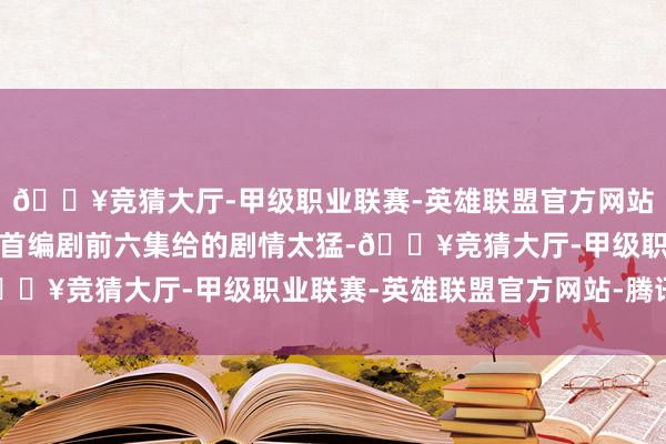 🔥竞猜大厅-甲级职业联赛-英雄联盟官方网站-腾讯游戏加上从一起首编剧前六集给的剧情太猛-🔥竞猜大厅-甲级职业联赛-英雄联盟官方网站-腾讯游戏