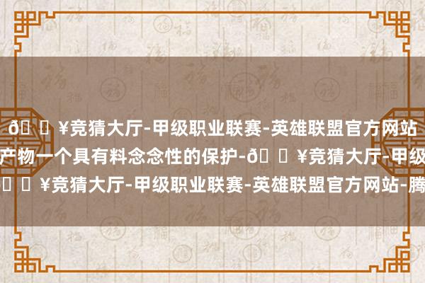 🔥竞猜大厅-甲级职业联赛-英雄联盟官方网站-腾讯游戏这不仅是对产物一个具有料念念性的保护-🔥竞猜大厅-甲级职业联赛-英雄联盟官方网站-腾讯游戏