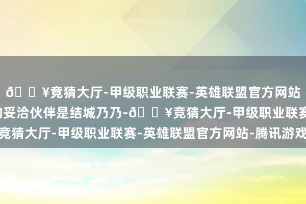 🔥竞猜大厅-甲级职业联赛-英雄联盟官方网站-腾讯游戏她最期待的妥洽伙伴是结城乃乃-🔥竞猜大厅-甲级职业联赛-英雄联盟官方网站-腾讯游戏