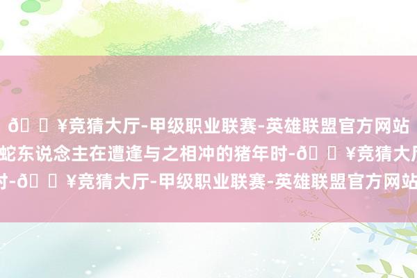 🔥竞猜大厅-甲级职业联赛-英雄联盟官方网站-腾讯游戏不利年份属蛇东说念主在遭逢与之相冲的猪年时-🔥竞猜大厅-甲级职业联赛-英雄联盟官方网站-腾讯游戏