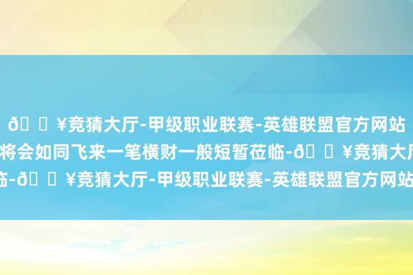 🔥竞猜大厅-甲级职业联赛-英雄联盟官方网站-腾讯游戏他们的财气将会如同飞来一笔横财一般短暂莅临-🔥竞猜大厅-甲级职业联赛-英雄联盟官方网站-腾讯游戏