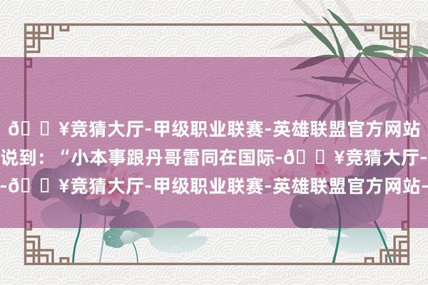 🔥竞猜大厅-甲级职业联赛-英雄联盟官方网站-腾讯游戏一位不雅众说到：“小本事跟丹哥雷同在国际-🔥竞猜大厅-甲级职业联赛-英雄联盟官方网站-腾讯游戏