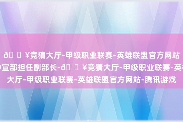 🔥竞猜大厅-甲级职业联赛-英雄联盟官方网站-腾讯游戏他被调入中宣部担任副部长-🔥竞猜大厅-甲级职业联赛-英雄联盟官方网站-腾讯游戏