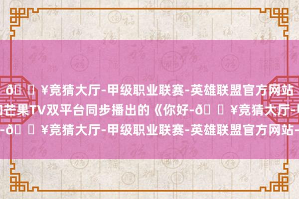 🔥竞猜大厅-甲级职业联赛-英雄联盟官方网站-腾讯游戏湖南卫视和芒果TV双平台同步播出的《你好-🔥竞猜大厅-甲级职业联赛-英雄联盟官方网站-腾讯游戏