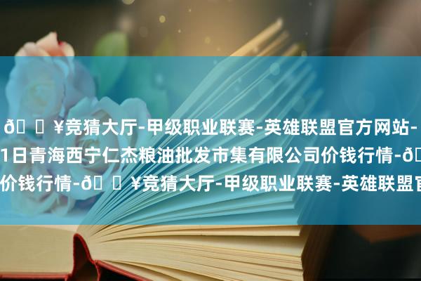 🔥竞猜大厅-甲级职业联赛-英雄联盟官方网站-腾讯游戏2024年12月1日青海西宁仁杰粮油批发市集有限公司价钱行情-🔥竞猜大厅-甲级职业联赛-英雄联盟官方网站-腾讯游戏