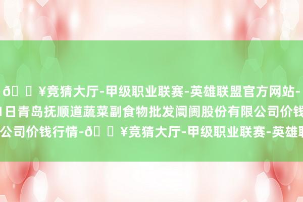 🔥竞猜大厅-甲级职业联赛-英雄联盟官方网站-腾讯游戏2024年12月1日青岛抚顺道蔬菜副食物批发阛阓股份有限公司价钱行情-🔥竞猜大厅-甲级职业联赛-英雄联盟官方网站-腾讯游戏