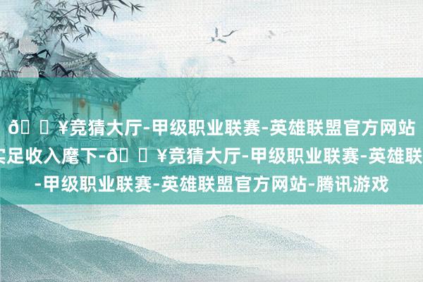 🔥竞猜大厅-甲级职业联赛-英雄联盟官方网站-腾讯游戏熊仙……实足收入麾下-🔥竞猜大厅-甲级职业联赛-英雄联盟官方网站-腾讯游戏