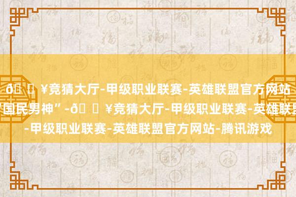 🔥竞猜大厅-甲级职业联赛-英雄联盟官方网站-腾讯游戏是第一代“国民男神”-🔥竞猜大厅-甲级职业联赛-英雄联盟官方网站-腾讯游戏