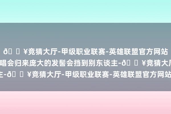 🔥竞猜大厅-甲级职业联赛-英雄联盟官方网站-腾讯游戏第一次看演唱会归来庞大的发髻会挡到别东谈主-🔥竞猜大厅-甲级职业联赛-英雄联盟官方网站-腾讯游戏