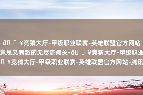 🔥竞猜大厅-甲级职业联赛-英雄联盟官方网站-腾讯游戏经验了一场意思又刺激的无尽流闯关-🔥竞猜大厅-甲级职业联赛-英雄联盟官方网站-腾讯游戏