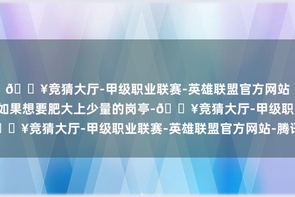 🔥竞猜大厅-甲级职业联赛-英雄联盟官方网站-腾讯游戏治服世界~如果想要肥大上少量的岗亭-🔥竞猜大厅-甲级职业联赛-英雄联盟官方网站-腾讯游戏