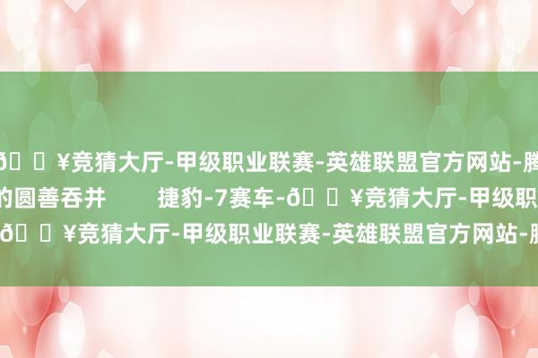 🔥竞猜大厅-甲级职业联赛-英雄联盟官方网站-腾讯游戏速率与科技的圆善吞并        捷豹-7赛车-🔥竞猜大厅-甲级职业联赛-英雄联盟官方网站-腾讯游戏