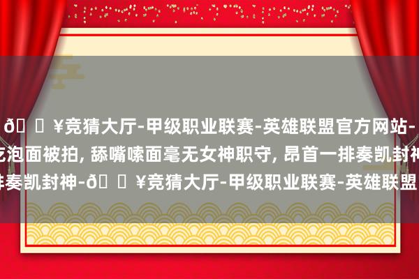 🔥竞猜大厅-甲级职业联赛-英雄联盟官方网站-腾讯游戏高圆圆机场吃泡面被拍, 舔嘴嗦面毫无女神职守, 昂首一排奏凯封神-🔥竞猜大厅-甲级职业联赛-英雄联盟官方网站-腾讯游戏