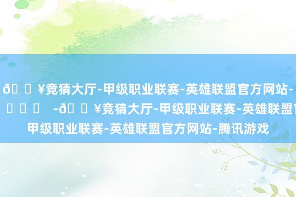 🔥竞猜大厅-甲级职业联赛-英雄联盟官方网站-腾讯游戏		  					  -🔥竞猜大厅-甲级职业联赛-英雄联盟官方网站-腾讯游戏