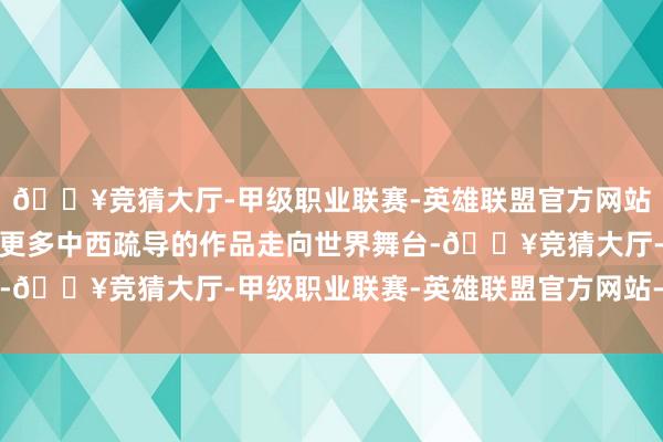 🔥竞猜大厅-甲级职业联赛-英雄联盟官方网站-腾讯游戏并但愿看到更多中西疏导的作品走向世界舞台-🔥竞猜大厅-甲级职业联赛-英雄联盟官方网站-腾讯游戏