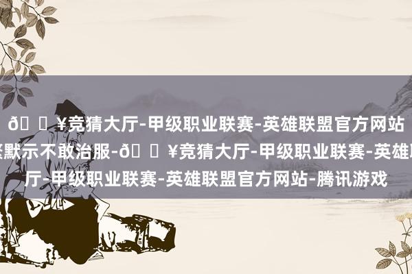 🔥竞猜大厅-甲级职业联赛-英雄联盟官方网站-腾讯游戏网友们纷繁默示不敢治服-🔥竞猜大厅-甲级职业联赛-英雄联盟官方网站-腾讯游戏