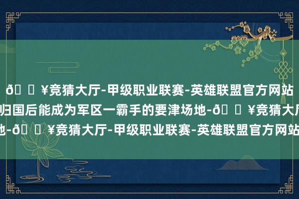 🔥竞猜大厅-甲级职业联赛-英雄联盟官方网站-腾讯游戏也许等于他归国后能成为军区一霸手的要津场地-🔥竞猜大厅-甲级职业联赛-英雄联盟官方网站-腾讯游戏