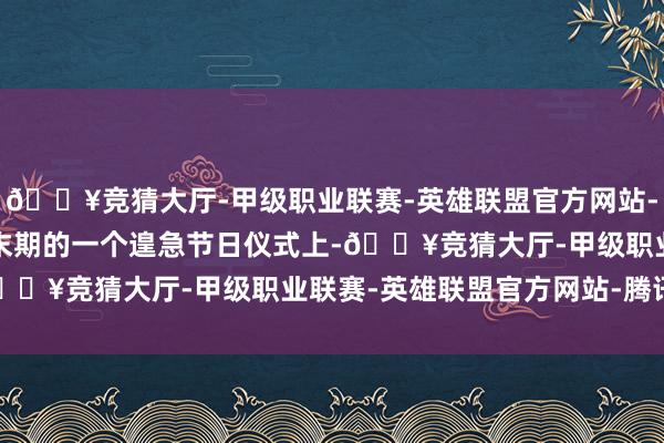 🔥竞猜大厅-甲级职业联赛-英雄联盟官方网站-腾讯游戏在1930年代末期的一个遑急节日仪式上-🔥竞猜大厅-甲级职业联赛-英雄联盟官方网站-腾讯游戏