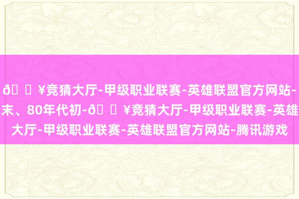 🔥竞猜大厅-甲级职业联赛-英雄联盟官方网站-腾讯游戏当1970年代末、80年代初-🔥竞猜大厅-甲级职业联赛-英雄联盟官方网站-腾讯游戏