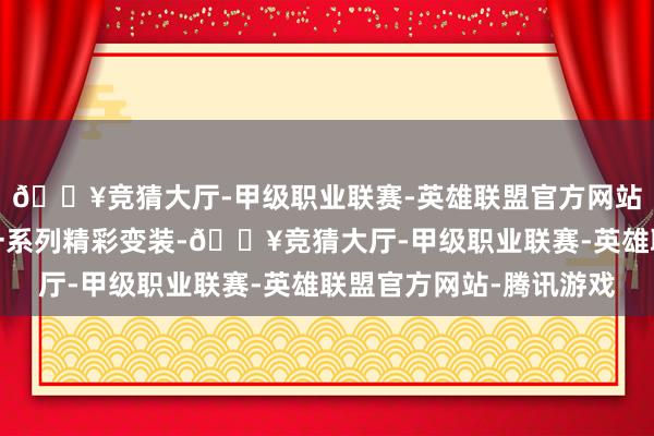 🔥竞猜大厅-甲级职业联赛-英雄联盟官方网站-腾讯游戏也形容出一系列精彩变装-🔥竞猜大厅-甲级职业联赛-英雄联盟官方网站-腾讯游戏