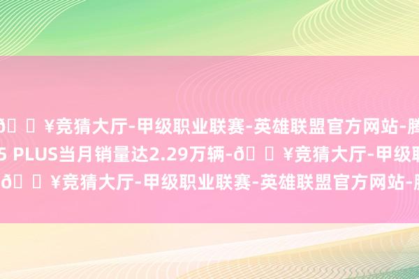 🔥竞猜大厅-甲级职业联赛-英雄联盟官方网站-腾讯游戏其中长安CS75 PLUS当月销量达2.29万辆-🔥竞猜大厅-甲级职业联赛-英雄联盟官方网站-腾讯游戏