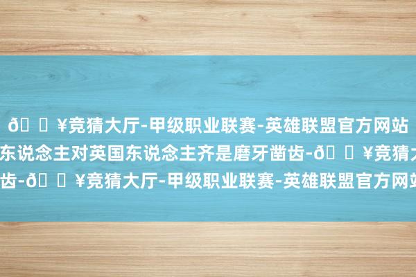 🔥竞猜大厅-甲级职业联赛-英雄联盟官方网站-腾讯游戏这使爱尔兰东说念主对英国东说念主齐是磨牙凿齿-🔥竞猜大厅-甲级职业联赛-英雄联盟官方网站-腾讯游戏