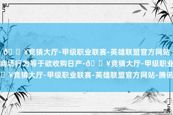 🔥竞猜大厅-甲级职业联赛-英雄联盟官方网站-腾讯游戏然后最新的商场行为等于欲收购日产-🔥竞猜大厅-甲级职业联赛-英雄联盟官方网站-腾讯游戏