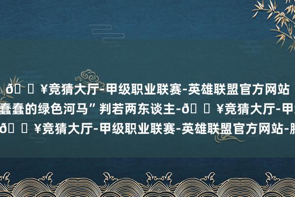 🔥竞猜大厅-甲级职业联赛-英雄联盟官方网站-腾讯游戏和干线中“蠢蠢的绿色河马”判若两东谈主-🔥竞猜大厅-甲级职业联赛-英雄联盟官方网站-腾讯游戏