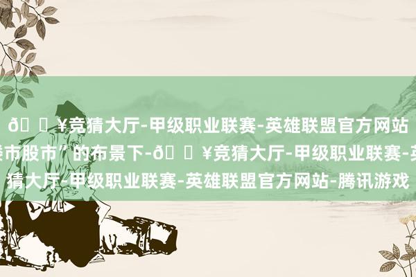 🔥竞猜大厅-甲级职业联赛-英雄联盟官方网站-腾讯游戏在“稳住楼市股市”的布景下-🔥竞猜大厅-甲级职业联赛-英雄联盟官方网站-腾讯游戏