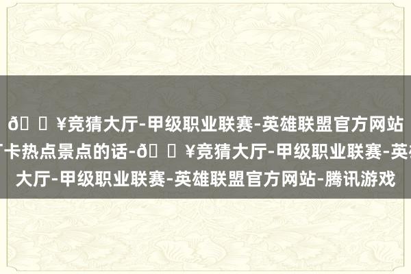 🔥竞猜大厅-甲级职业联赛-英雄联盟官方网站-腾讯游戏不知足于打卡热点景点的话-🔥竞猜大厅-甲级职业联赛-英雄联盟官方网站-腾讯游戏