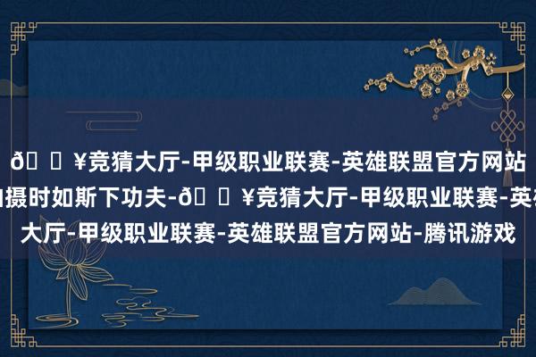 🔥竞猜大厅-甲级职业联赛-英雄联盟官方网站-腾讯游戏眼看杨幂拍摄时如斯下功夫-🔥竞猜大厅-甲级职业联赛-英雄联盟官方网站-腾讯游戏