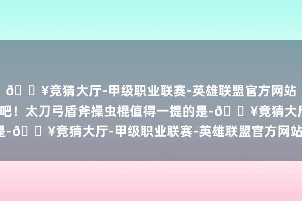 🔥竞猜大厅-甲级职业联赛-英雄联盟官方网站-腾讯游戏一齐来望望吧！太刀弓盾斧操虫棍值得一提的是-🔥竞猜大厅-甲级职业联赛-英雄联盟官方网站-腾讯游戏