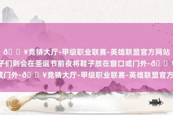 🔥竞猜大厅-甲级职业联赛-英雄联盟官方网站-腾讯游戏西班牙的孩子们则会在圣诞节前夜将鞋子放在窗口或门外-🔥竞猜大厅-甲级职业联赛-英雄联盟官方网站-腾讯游戏