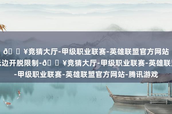 🔥竞猜大厅-甲级职业联赛-英雄联盟官方网站-腾讯游戏共同探索无边开脱限制-🔥竞猜大厅-甲级职业联赛-英雄联盟官方网站-腾讯游戏