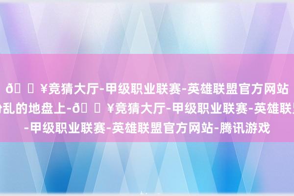 🔥竞猜大厅-甲级职业联赛-英雄联盟官方网站-腾讯游戏但在这片纷乱的地盘上-🔥竞猜大厅-甲级职业联赛-英雄联盟官方网站-腾讯游戏