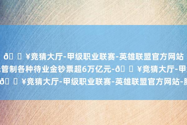 🔥竞猜大厅-甲级职业联赛-英雄联盟官方网站-腾讯游戏当今已受托管制各种待业金钞票超6万亿元-🔥竞猜大厅-甲级职业联赛-英雄联盟官方网站-腾讯游戏