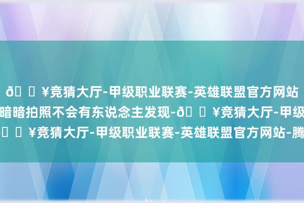 🔥竞猜大厅-甲级职业联赛-英雄联盟官方网站-腾讯游戏也不要以为暗暗拍照不会有东说念主发现-🔥竞猜大厅-甲级职业联赛-英雄联盟官方网站-腾讯游戏