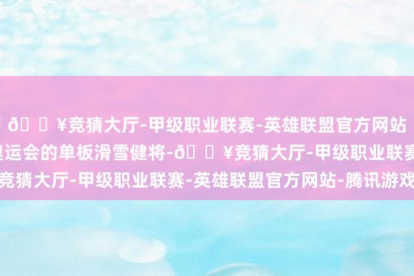 🔥竞猜大厅-甲级职业联赛-英雄联盟官方网站-腾讯游戏这位投入奥运会的单板滑雪健将-🔥竞猜大厅-甲级职业联赛-英雄联盟官方网站-腾讯游戏