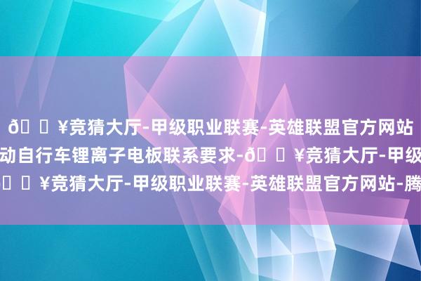 🔥竞猜大厅-甲级职业联赛-英雄联盟官方网站-腾讯游戏三是新增电动自行车锂离子电板联系要求-🔥竞猜大厅-甲级职业联赛-英雄联盟官方网站-腾讯游戏