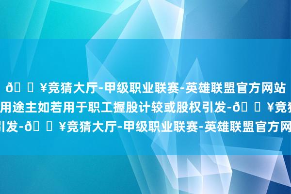 🔥竞猜大厅-甲级职业联赛-英雄联盟官方网站-腾讯游戏回购股份的用途主如若用于职工握股计较或股权引发-🔥竞猜大厅-甲级职业联赛-英雄联盟官方网站-腾讯游戏