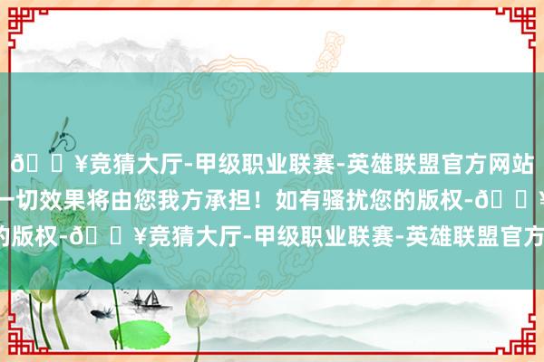 🔥竞猜大厅-甲级职业联赛-英雄联盟官方网站-腾讯游戏不然产生的一切效果将由您我方承担！如有骚扰您的版权-🔥竞猜大厅-甲级职业联赛-英雄联盟官方网站-腾讯游戏