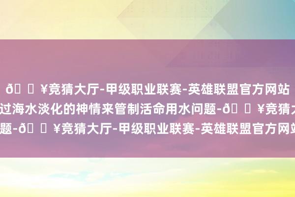 🔥竞猜大厅-甲级职业联赛-英雄联盟官方网站-腾讯游戏反而只可通过海水淡化的神情来管制活命用水问题-🔥竞猜大厅-甲级职业联赛-英雄联盟官方网站-腾讯游戏